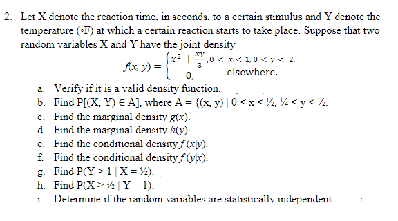 2. Let X denote the reaction time, in seconds, to a certain stimulus and Y denote the
temperature (°F) at which a certain reaction starts to take place. Suppose that two
random variables X and Y have the joint density
(x² + 2/2/1,0 < x < 1,0 < y < 2,
xy
f(x, y) = = {x² ++
3
elsewhere.
0,
a. Verify if it is a valid density function.
b. Find P[(X, Y) E A], where A = {(x, y) [ 0<x< ½, ½ <y< ½2.
c. Find the marginal density g(x).
d.
Find the marginal density h(v).
e. Find the conditional density f(xy).
f. Find the conditional density f(x).
g. Find P(Y> 1 | X = ¹½).
h. Find P(X> ½ Y = 1).
i. Determine if the random variables are statistically independent.