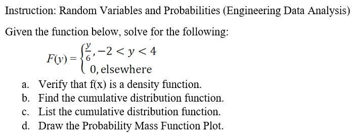 Instruction: Random Variables and Probabilities (Engineering Data Analysis)
Given the function below, solve for the following:
₁-2 <y<4
F(y) =
6
0, elsewhere
a. Verify that f(x) is a density function.
b.
Find the cumulative distribution function.
c. List the cumulative distribution function.
d. Draw the Probability Mass Function Plot.