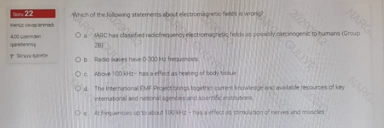 NARG
Which of the following statements about electromagnetic fields is wrong?
0290
Soru 22
Henüz cevaplanmadi
O a IARC has classified radiofrequency electromagnetic fields as possibly carcinogenic to humans (Group
NARG
4,00 üzerinden
O d. The International EMF Project brings together current knowledge and available resources of key
nternational and national egencies and scientific institutions
işaretlenmiş
Ob Radio waves have 0-300 Hz frequencies
P Soruyu işaretle
Oc Above 100 kHz- has a effect as heating of body tissue
O e. At frequencies up to about 100 kHz- has a effect as stimulation of nerves and muscles
20290
GULIYE

