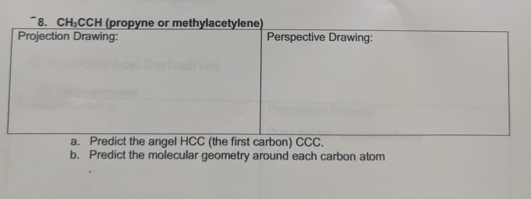 8. CH3CCH (propyne or methylacetylene)
Projection Drawing:
Perspective Drawing:
lives
a. Predict the angel HCC (the first carbon) CCC.
b. Predict the molecular geometry around each carbon atom
