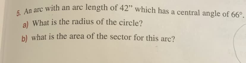 5. An arc with an arc length of 42" which has a central angle of 66°.
a) What is the radius of the circle?
b) what is the area of the sector for this arc?
