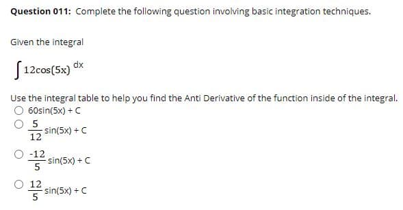 Question 011: Complete the following question involving basic integration techniques.
Given the integral
J 12cos(5x) dx
Use the integral table to help you find the Anti Derivative of the function inside of the integral.
O 60sin(5x) + C
O 5
sin(5x) + C
12
O -12
sin(5x) + C
O 12
sin(5x) +C
5
