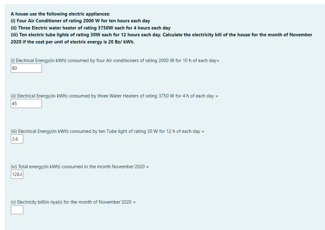 A house use the following electric appliances:
(i) Four Air Conditioner of rating 2000 W for ten hours each day
(ii) Three Electric water heater of rating 375oW each for 4 hours each day
(iii) Ten electric tube lights of rating 30W each for 12 hours each day. Calculate the electricity bill of the house for the month of November
2020 if the cost per unit of electric energy is 20 Bz/ kWh.
(1) Electrical Energy(in kWh) consumed by four Air conditioners of rating 2000 W for 10 h of each day=
80
(ii) Electrical Energy(in kWh) consumed by three Water Heaters of rating 3750 W for 4 h of each day =
45
(iii) Electrical Energy(in kWh) consumed by ten Tube light of rating 30 W for 12 h of each day =
3.6
(iv) Total energy(in kWh) consumed in the month November'2020 =
128.6
(v) Electricity bill(in riyals) for the month of November'2020 =
