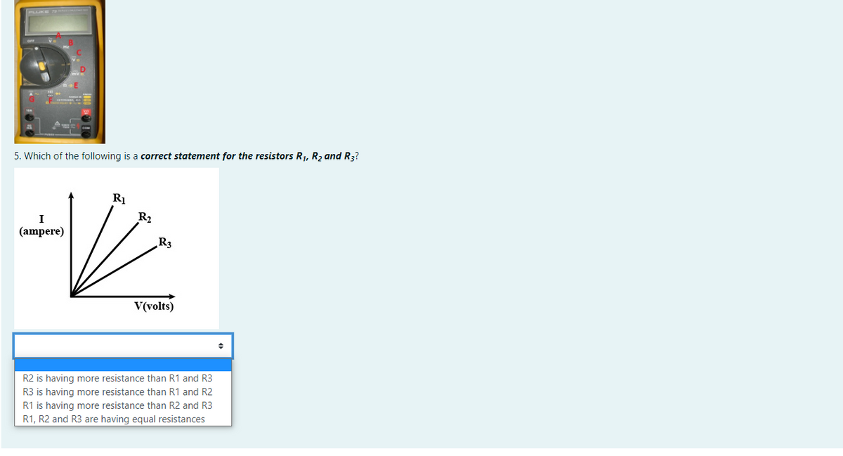 5. Which of the following is a correct statement for the resistors R1, R2 and R3?
R1
R2
(ampere)
R3
V(volts)
R2 is having more resistance than R1 and R3
R3 is having more resistance than R1 and R2
R1 is having more resistance than R2 and R3
R1, R2 and R3 are having equal resistances
