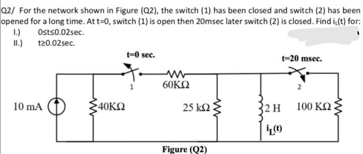 Q2/ For the network shown in Figure (Q2), the switch (1) has been closed and switch (2) has been
opened for a long time. Att=0, switch (1) is open then 20msec later switch (2) is closed. Find i(t) for:
II.) t20.02sec.
1.)
Osts0.02sec.
t-0 sec.
t=20 msec.
60KQ
10 mA
40KΩ
25 kN
2 H
100 KN
Figure (Q2)
