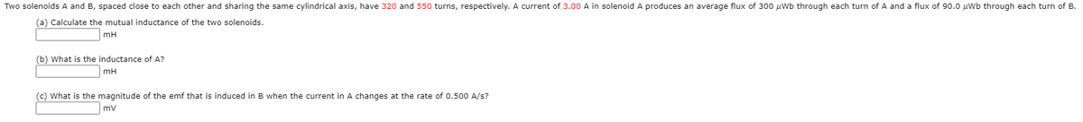 Two solenoids A and B, spaced close to each other and sharing the same cylindrical axis, have 320 and 550 turns, respectively. A current of 3.00 A in solenoid A produces an average flux of 300 uWb through each turn of A and a flux of 90.0 µWb through each turn of B.
(a) Calculate the mutual inductance of the two solenoids.
mH
(b) What is the inductance of A?
mH
(c) What is the magnitude of the emf that is induced in B when the current in A changes at the rate of 0.500 A/s?
mv
