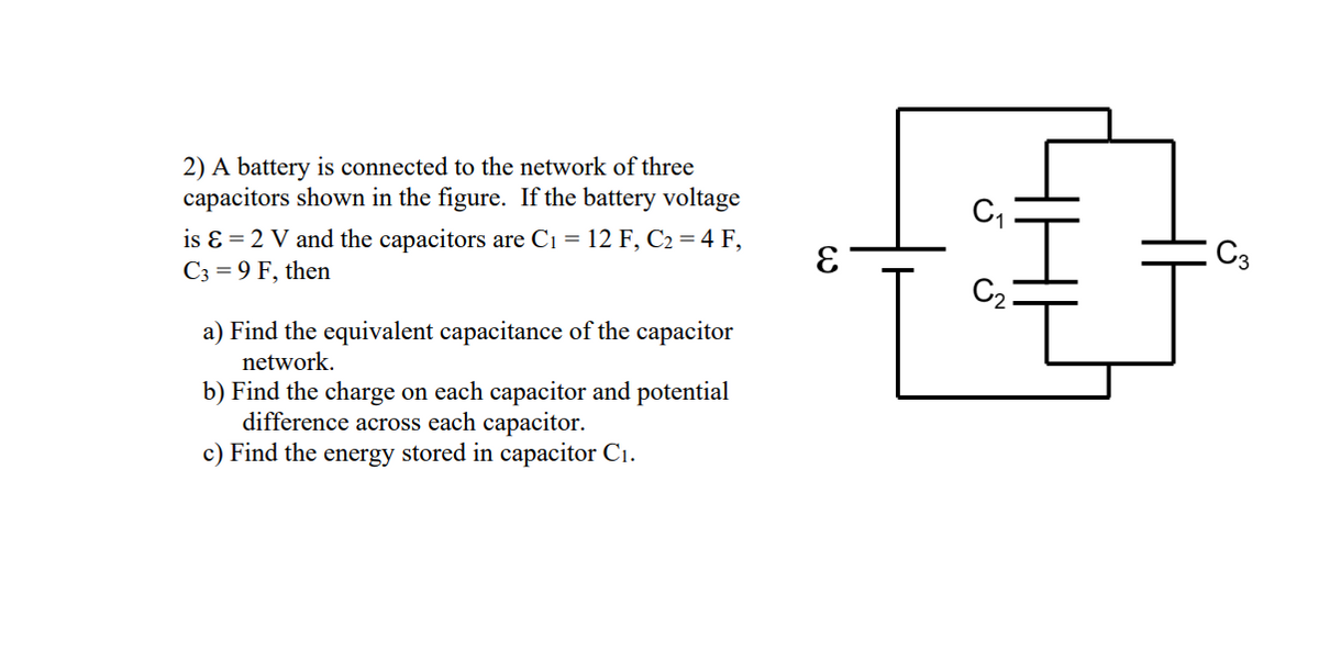 2) A battery is connected to the network of three
capacitors shown in the figure. If the battery voltage
is ɛ = 2 V and the capacitors are C1 = 12 F, C2 = 4 F,
C3 = 9 F, then
C2:
a) Find the equivalent capacitance of the capacitor
network.
b) Find the charge on each capacitor and potential
difference across each capacitor.
c) Find the energy stored in capacitor C1.
