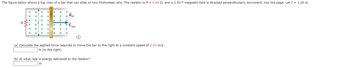 The figure below shows a top view of a bar that can slide on two frictionless rails. The resistor is R = 5.60 0, and a 2.50-T magnetic field is directed perpendicularly downward, into the page. Let { = 1.20 m.
Bin
R
app
(a) Calculate the applied force required to move the bar to the right at a constant speed of 2.30 m/s.
N (to the right)
(b) At what rate is energy delivered to the resistor?
W
