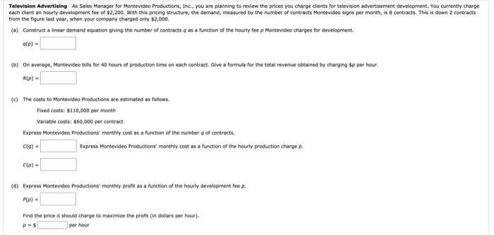 Television Advertising As Sales Manager for Montevideo Productions, Inc., you are planning to review the prices you charge clients for television advertisement development. You currently charge
each dient an hourty development fee of $2,200. With this pricing structure, the demand, measured by the number of contracts Montevideo signs per month, is 8 contracts. This is down 2 contracts
from the figure last year, when your company charged only $2,000.
(a) Construct a linear demand equation giving the number of contracts q as a function of the hourly fee p Montevideo charges for development.
ate) -
(D) On average, Montevideo bills for 40 hours of production time on each contract. Give a formula for the total revenue obtained by charging sp per hour.
RIp) =
(e) The costs to Montevideo Productions are estimated as follows.
Fixed costs: $110,000 per month
Variable costs: $60,000 per contract
Express Montevideo Productions' monthly cost an a function of the number q of contracts.
Cle) -
Express Montevideo Productions' monthly cost as a function of the hourly production charge p.
Cp) =
(6) Express Montevideo Productions' monthly profit as a function of the hourty development fee p.
Po) -
Find the price it should charge to maximize the profit (in dollars per hour).
per hour
