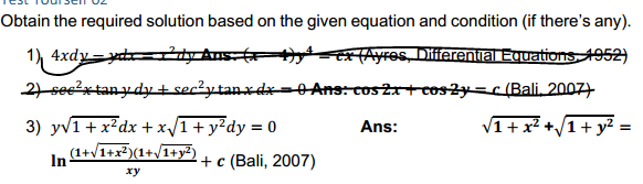 Obtain the required solution based on the given equation and condition (if there's any).
1) 4xdy=yd=ty Ans ex(Ayres, Differential Equations 1952)
2 see'xtanydtsecżytanxdx=0Ans: cos21+coszy=c(Bali, 2007)
3) yv1+x²dx + x/1+ y²dy = 0
In (1+VI+x³)(1+/I+y³)
Ans:
V1+x² +/1+ y?
%3D
+ c (Bali, 2007)
xy
