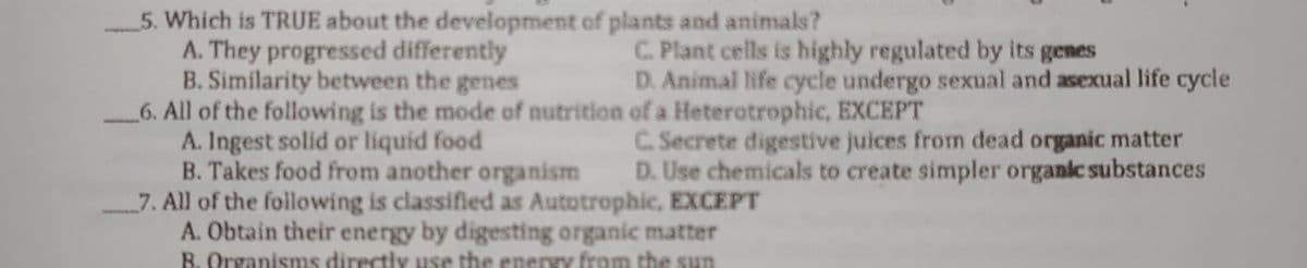 5. Which is TRUE about the development of plants and animals?
A. They progressed differently
B. Similarity between the genes
6. All of the following is the mode of nutrition of a Heterotrophic, EXCEPT
A. Ingest solid or liquid food
B. Takes food from another organism
7. All of the following is classified as Autotrophic, EXCEPT
A. Obtain their energy by digesting organic matter
R. Organisms directiy use the eneryy from the sun
C. Plant cells is highly regulated by its genes
D. Animal life cycle undergo sexual and asexual life cycle
C. Secrete digestive juices from dead organic matter
D. Use chemicals to create simpler organic substances
