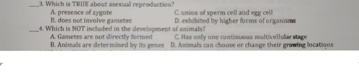 3. Which is TRUE about asexual reproduction?
A. presence of zygote
B. does not involve gametes
4. Which is NOT included in the development of animals?
A. Gametes are not directly formed
B. Animals are determined by its genes D. Animals can choose or change their growing locations
C. union of sperm cell and egg cell
D. exhibited by higher forms of organisms
C. Has only one continuous multicellular stage
