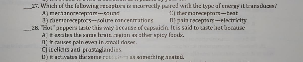 27. Which of the following receptors is incorrectly paired with the type of energy it transduces?
A) mechanoreceptors--sound
B) chemoreceptors-solute concentrations
28. "Hot" peppers taste this way because of capsaicin. It is said to taste hot because
A) it excites the same brain region as other spicy foods.
B) it causes pain even in small doses.
C) it elicits anti-prostaglandins.
D) it activates the same recepers as something heated.
C) thermoreceptors-heat
D) pain receptors-electricity
