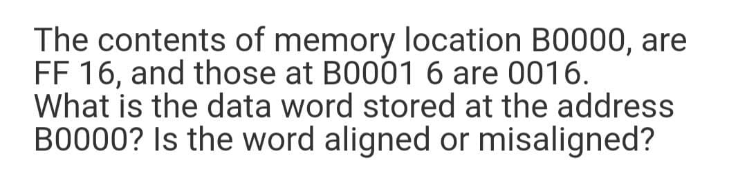 The contents of memory location B0000, are
FF 16, and those at B0001 6 are 0016.
What is the data word stored at the address
B0000? Is the word aligned or misaligned?
