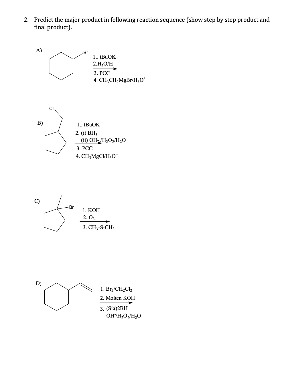 2. Predict the major product in following reaction sequence (show step by step product and
final product).
A)
Br
1. TBUOK
2.H,O/H*
3. РСС
4. CH,CH,MgBr/H;0*
CI
B)
1. tBuOK
2. (i) ВН,
(ii) OH- /H,O2/H2O
3. РСС
4. CH;MgCl/H3O*
C)
-Br
1. КОН
2. O3
3. CH3-S-CH3
D)
1. Br,/CH2C12
2. Molten KOH
3. (Sia)2BH
OH/H,O,/H,O
