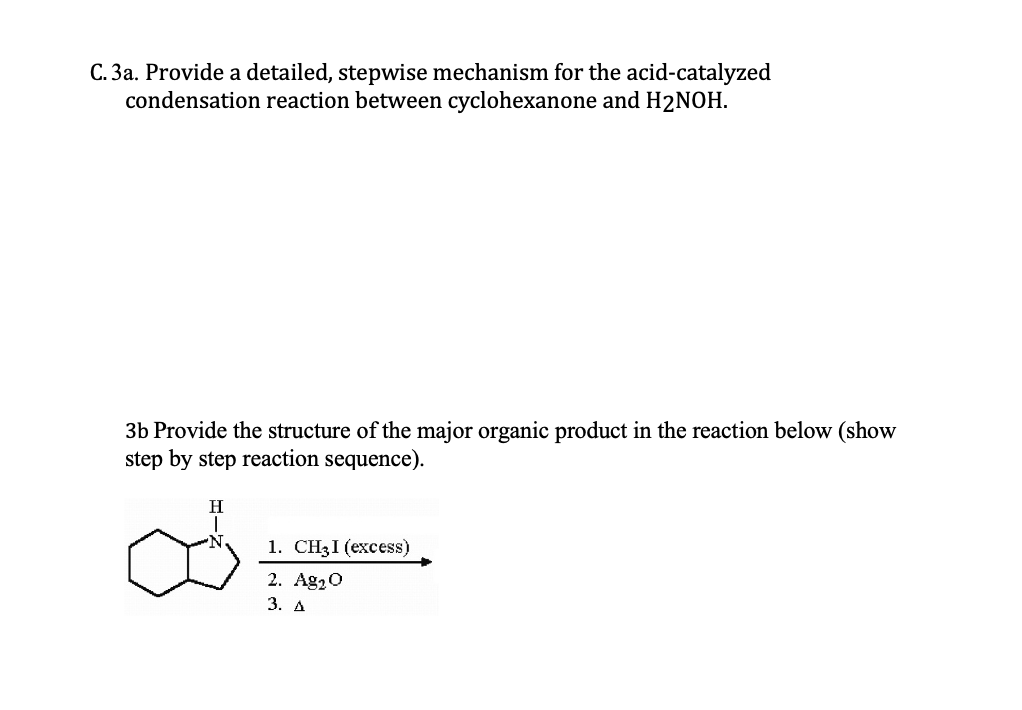 C. 3a. Provide a detailed, stepwise mechanism for the acid-catalyzed
condensation reaction between cyclohexanone and H2NOH.
3b Provide the structure of the major organic product in the reaction below (show
step by step reaction sequence).
1. CH3I (excess)
2. Ag20
3. А
