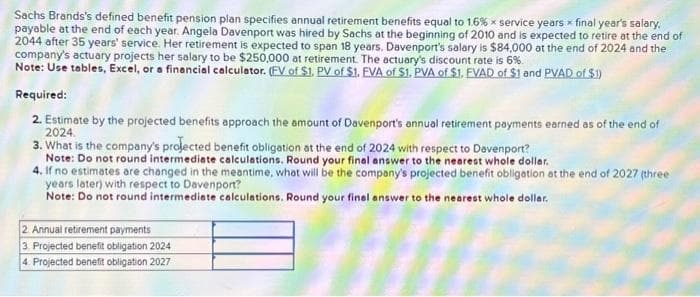 Sachs Brands's defined benefit pension plan specifies annual retirement benefits equal to 1.6% x service years x final year's salary.
payable at the end of each year. Angela Davenport was hired by Sachs at the beginning of 2010 and is expected to retire at the end of
2044 after 35 years' service. Her retirement is expected to span 18 years. Davenport's salary is $84,000 at the end of 2024 and the
company's actuary projects her salary to be $250,000 at retirement. The actuary's discount rate is 6%.
Note: Use tables, Excel, or a financial calculator. (FV of $1. PV of $1. EVA of $1. PVA of $1. EVAD of $1 and PVAD of $1)
Required:
2. Estimate by the projected benefits approach the amount of Davenport's annual retirement payments earned as of the end of
2024.
3. What is the company's projected benefit obligation at the end of 2024 with respect to Davenport?
Note: Do not round intermediate calculations. Round your final answer to the nearest whole dollar.
4. If no estimates are changed in the meantime, what will be the company's projected benefit obligation at the end of 2027 (three
years later) with respect to Davenport?
Note: Do not round intermediate calculations. Round your final answer to the nearest whole dollar.
2. Annual retirement payments
3. Projected benefit obligation 2024
4. Projected benefit obligation 2027