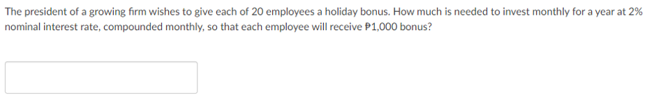 The president of a growing firm wishes to give each of 20 employees a holiday bonus. How much is needed to invest monthly for a year at 2%
nominal interest rate, compounded monthly, so that each employee will receive P1,000 bonus?

