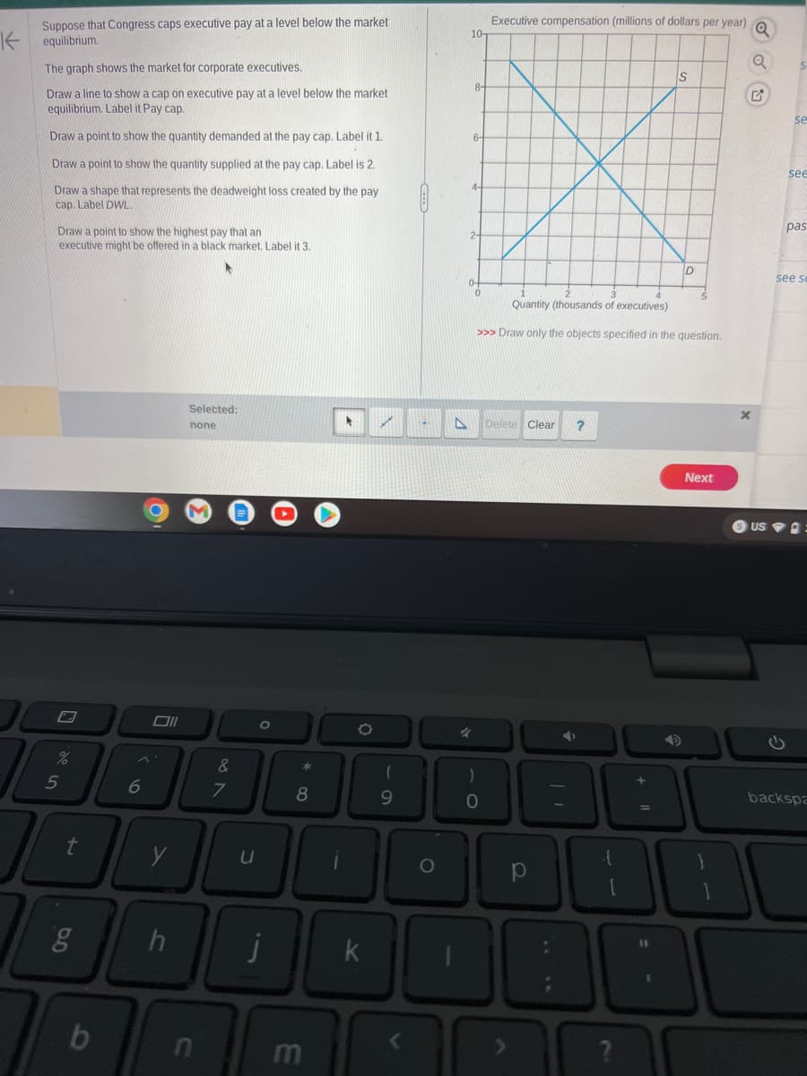 Suppose that Congress caps executive pay at a level below the market
Kequilibrium.
The graph shows the market for corporate executives.
Draw a line to show a cap on executive pay at a level below the market
equilibrium. Label it Pay cap.
Draw a point to show the quantity demanded at the pay cap. Label it 1.
Draw a point to show the quantity supplied at the pay cap. Label is 2.
Draw a shape that represents the deadweight loss created by the pay
cap. Label DWL
Draw a point to show the highest pay that an
executive might be offered in a black market. Label it 3.
%
5
t
g
b
6
O
y
Selected:
none
&
n
7
U
O
h j
*
8
m
*
O
k
✓
9
O
A
10-
6-
04
4
Executive compensation (millions of dollars per year)
Q
)
0
Quantity (thousands of executives)
>>> Draw only the objects specified in the question.
Delete Clear ?
S
p
D
Next
AP
?
X
Q
US
se
see
pas
see so
backspa