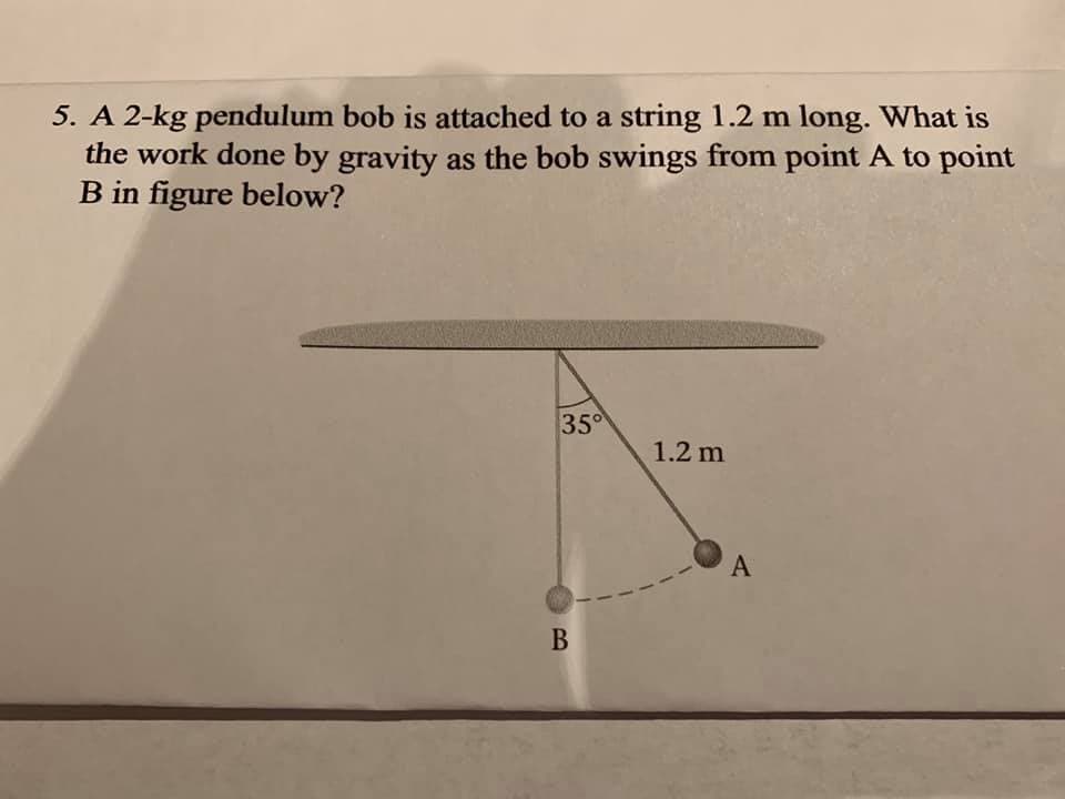 5. A 2-kg pendulum bob is attached to a string 1.2 m long. What is
the work done by gravity as the bob swings from point A to point
B in figure below?
35
1.2 m
A
В
