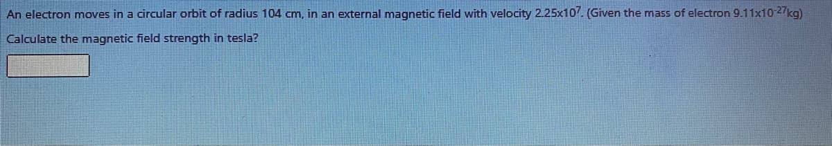 An electron moves in a circular orbit of radius 104 cm, in an external magnetic field with velocity 2.25x107 (Given the mass of electron 9.11x10-27kg)
Calculate the magnetic field strength in tesla?
