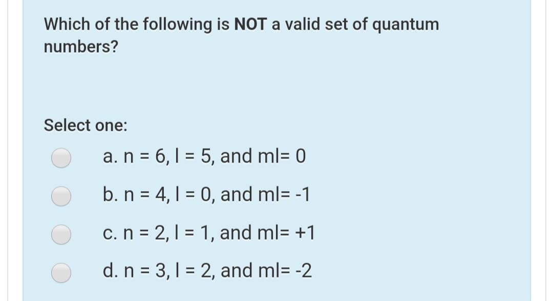 Which of the following is NOT a valid set of quantum
numbers?
Select one:
a. n = 6,1 = 5, and ml= 0
b. n = 4, 1 = 0, and ml= -1
c.n = 2,1 = 1, and ml= +1
d. n = 3,1 = 2, and ml= -2
