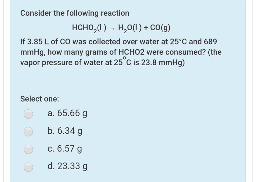 Consider the following reaction
HCHO,(I) → H,0(1) + CO(g)
If 3.85 L of CO was collected over water at 25°C and 689
mmHg, how many grams of HCHO2 were consumed? (the
vapor pressure of water at 25°C is 23.8 mmHg)
Select one:
а. 65.66 д
b. 6.34 g
с. 6.57 g
d. 23.33 g
