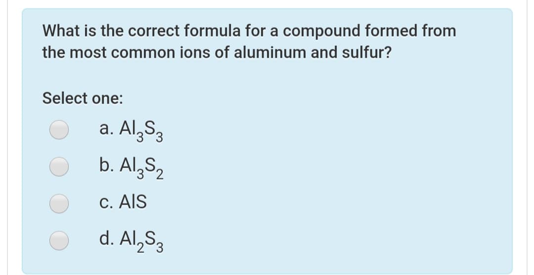 What is the correct formula for a compound formed from
the most common ions of aluminum and sulfur?
Select one:
a. Al,S3
b. Al,S2
C. AIS
d. Al,S3
