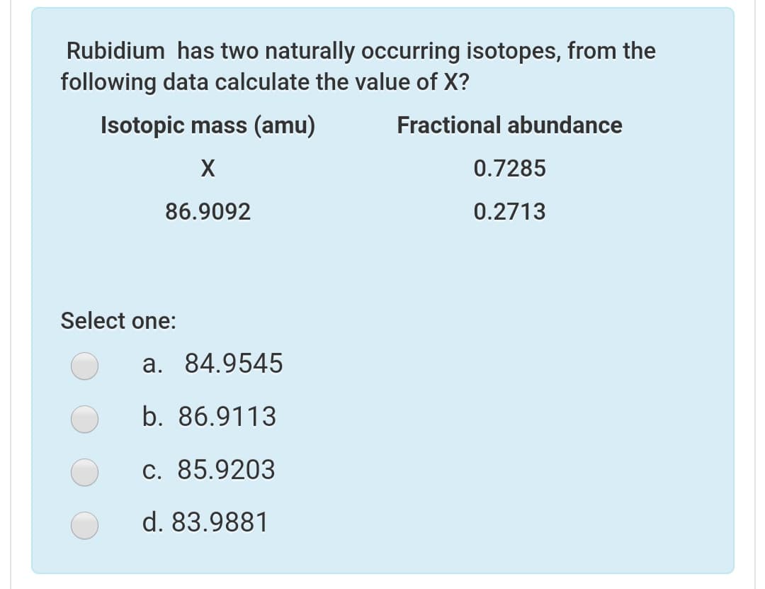 Rubidium has two naturally occurring isotopes, from the
following data calculate the value of X?
Isotopic mass (amu)
Fractional abundance
X
0.7285
86.9092
0.2713
Select one:
a. 84.9545
b. 86.9113
c. 85.9203
d. 83.9881

