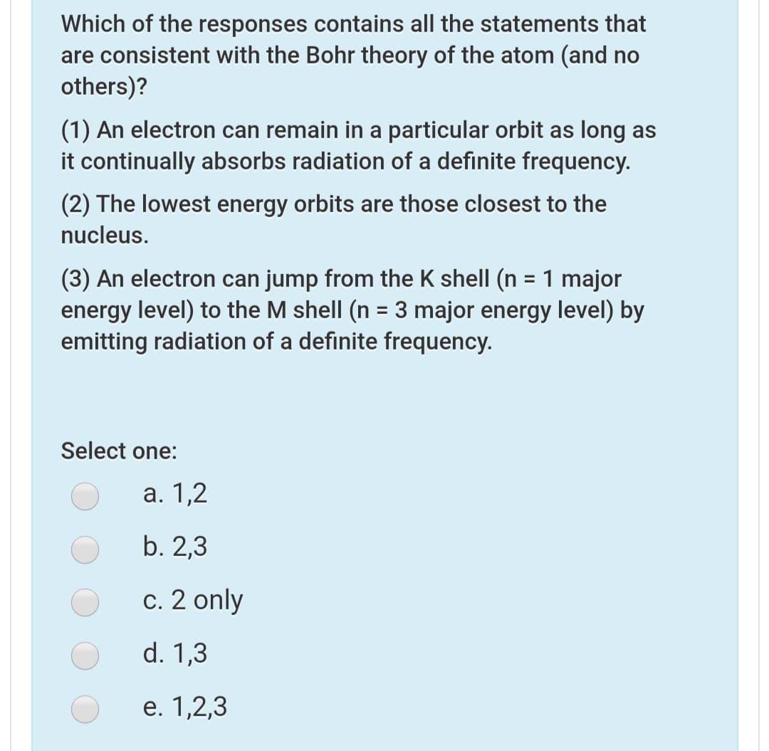 Which of the responses contains all the statements that
are consistent with the Bohr theory of the atom (and no
others)?
(1) An electron can remain in a particular orbit as long as
it continually absorbs radiation of a definite frequency.
(2) The lowest energy orbits are those closest to the
nucleus.
(3) An electron can jump from the K shell (n = 1 major
energy level) to the M shell (n = 3 major energy level) by
emitting radiation of a definite frequency.
%3D
Select one:
а. 1,2
b. 2,3
c. 2 only
d. 1,3
e. 1,2,3
