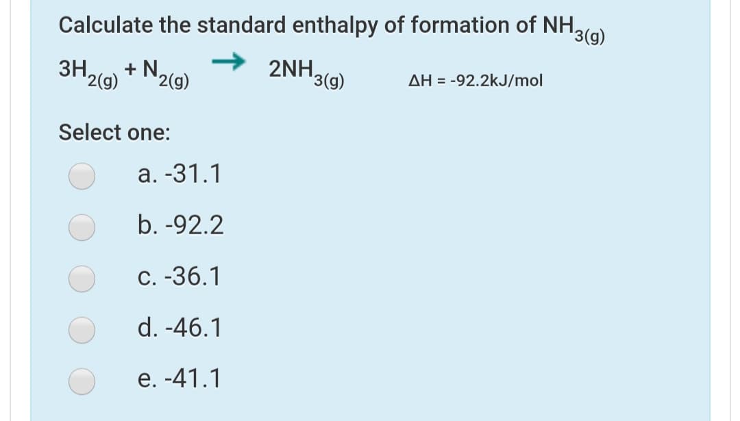 Calculate the standard enthalpy of formation of NH,
'3(g)
ЗН
+ N,
2NH,
'2(g)
'2(g)
'3(g)
AH = -92.2kJ/mol
Select one:
а. -31.1
b. -92.2
С. -36.1
d. -46.1
е. -41.1
