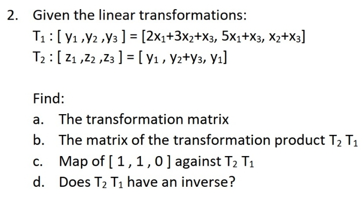 2. Given the linear transformations:
T1:[y1,Y2 ,y3 ] = [2x1+3x2+X3, 5×1+X3, X2+X3]
T2 :[Z1 ,2 ,Z3 ] =[y1, Y2+Y3, Yı]
Find:
a. The transformation matrix
b. The matrix of the transformation product T2 T1
Map of [ 1,1,0 ] against T2 T1
C.
d. Does T2 T1 have an inverse?
