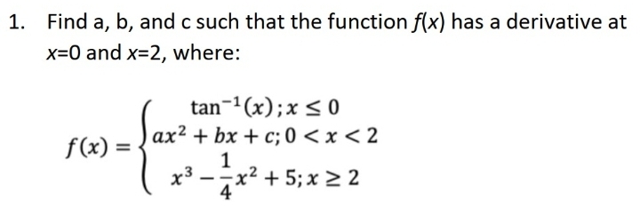 1. Find a, b, and c such that the function f(x) has a derivative at
x=0 and x=2, where:
tan-1(x);x< 0
ax² + bx + c; 0 < x < 2
f(x) =
x²
1
+ 5; x > 2
-
4
