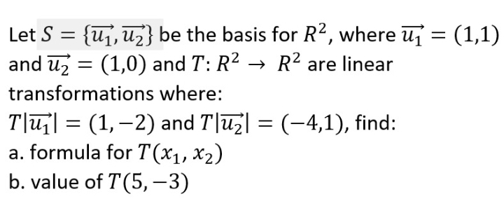 Let S = {uj, uz} be the basis for R?, where u = (1,1)
and uz = (1,0) and T: R2 → R? are linear
transformations where:
T|u| = (1,–2) and T|uz| = (-4,1), find:
a. formula for T(x1, x2)
b. value of T(5,-3)

