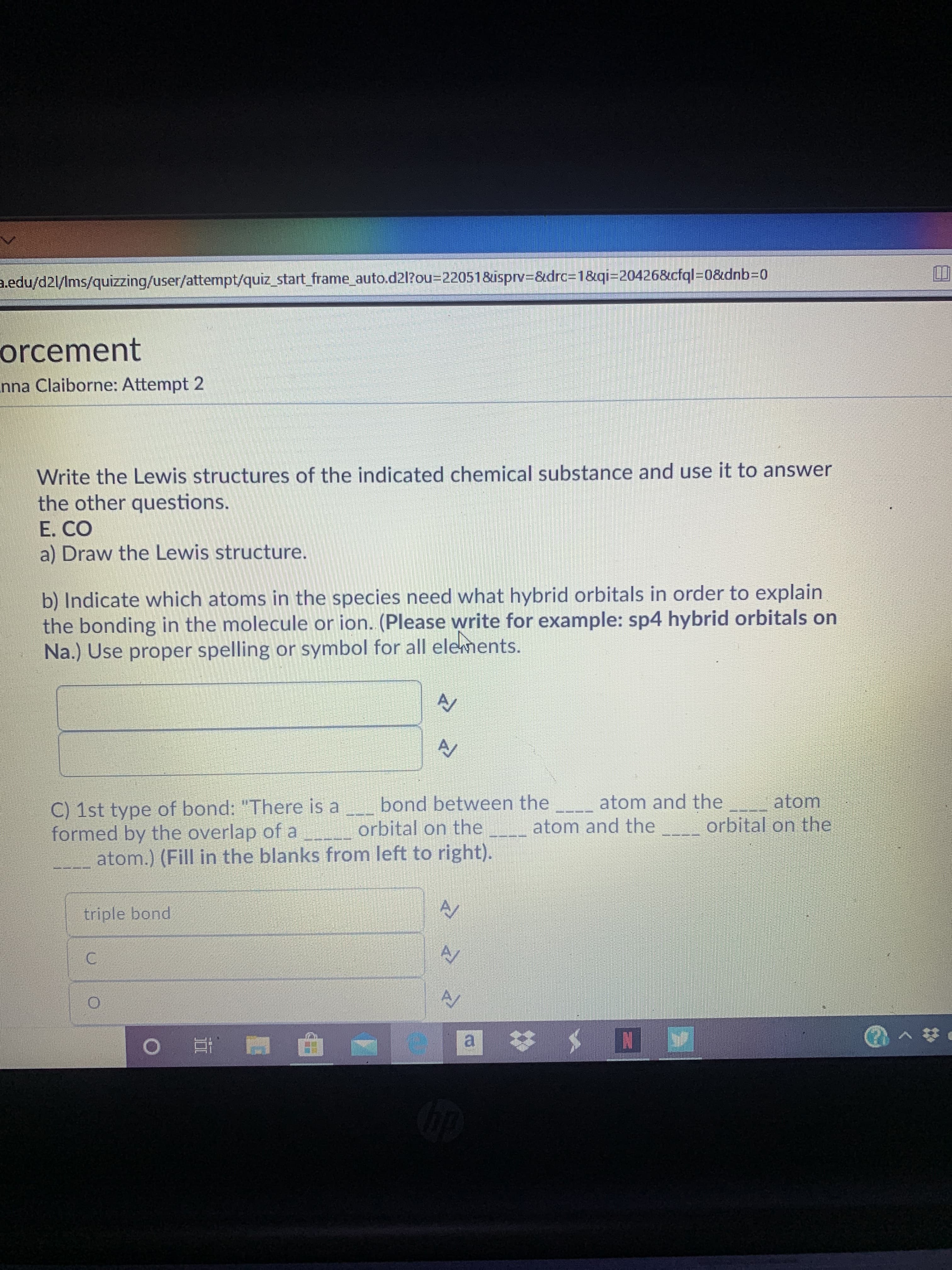 a.edu/d2l/Ims/quizzing/user/attempt/quiz_start_frame_auto.d2l?O%3D220518&isprv3&drc%3D1&qi=20426&cfql%3D0&dnb3D0
orcement
nna Claiborne: Attempt 2
Write the Lewis structures of the indicated chemical substance and use it to answer
the other questions.
E. CO
a) Draw the Lewis structure.
b) Indicate which atoms in the species need what hybrid orbitals in order to explain
the bonding in the molecule or ion. (Please write for example: sp4 hybrid orbitals on
Na.) Use proper spelling or symbol for all elements.
AV
C) 1st type of bond: "There is a bond between the _-_ atom and the atom
formed by the overlap of a orbital on the
atom.) (Fill in the blanks from left to right).
atom and the
orbital on the
triple bond
C.
a :
