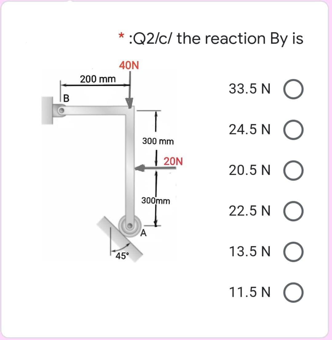 :Q2/c/ the reaction By is
40N
200 mm
33.5 N O
24.5 N O
300 mm
| 20N
20.5 N O
300mm
22.5 N
13.5 N
45°
11.5 N O

