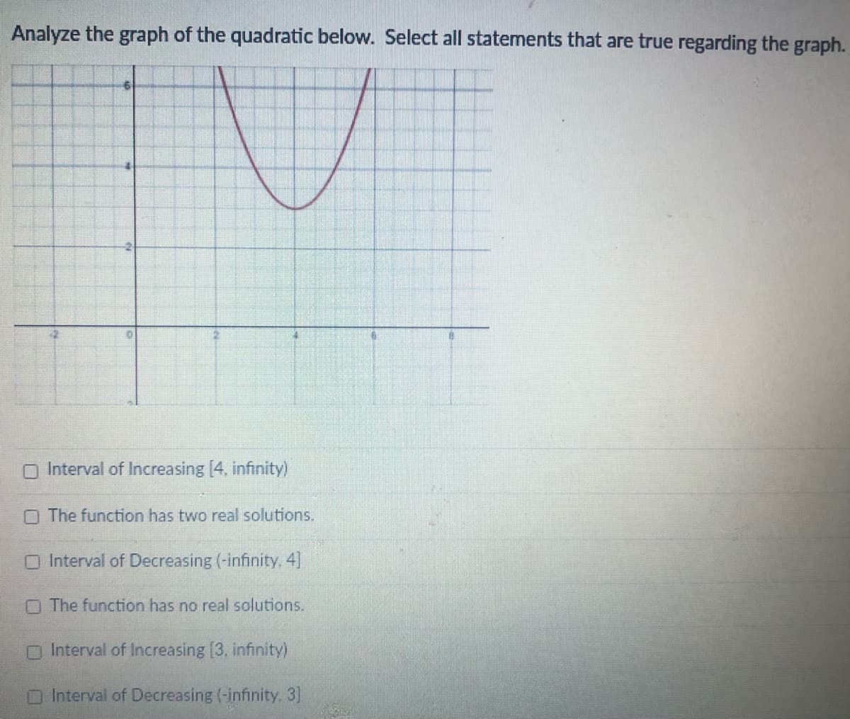 Analyze the graph of the quadratic below. Select all statements that are true regarding the graph.
O Interval of Increasing [4, infinity)
O The function has two real solutions.
O Interval of Decreasing (-infinity 4]
O The function has no real solutions.
Interval of Increasing [3, infinity)
Interval of Decreasing (-infinity. 3]
