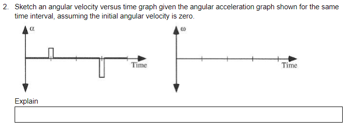 2. Sketch an angular velocity versus time graph given the angular acceleration graph shown for the same
time interval, assuming the initial angular velocity is zero.
a
Time
Time
Explain
