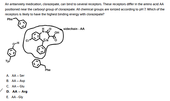 An antlanxlety medication, clorazepate, can bind to several receptors. These receptors differ In the amino acıd AA
positlioned near the carboxyl group of clorazepate. All chemical groups are lonized according to pH 7. Which of the
receptors is likely to have the highest binding energy with clorazepate?
Phe
sidechain - AA
o-H
Tyr
Phe
A. AA - Ser
B. AA - Asp
C. AA - Glu
D. AA - Arg
E. AA - Gly
