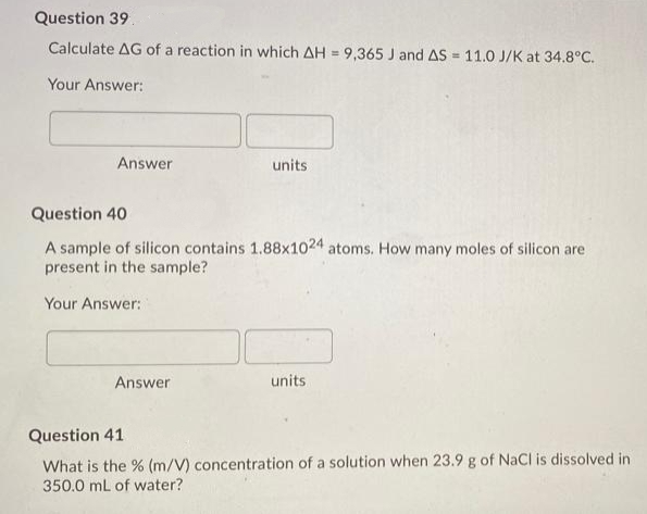 Question 39.
Calculate AG of a reaction in which AH = 9,365 J and AS = 11.0 J/K at 34.8°C.
%3D
%3D
Your Answer:
Answer
units
Question 40
A sample of silicon contains 1.88x1024 atoms. How many moles of silicon are
present in the sample?
Your Answer:
Answer
units
Question 41
What is the % (m/V) concentration of a solution when 23.9 g of NaCl is dissolved in
350.0 mL of water?
