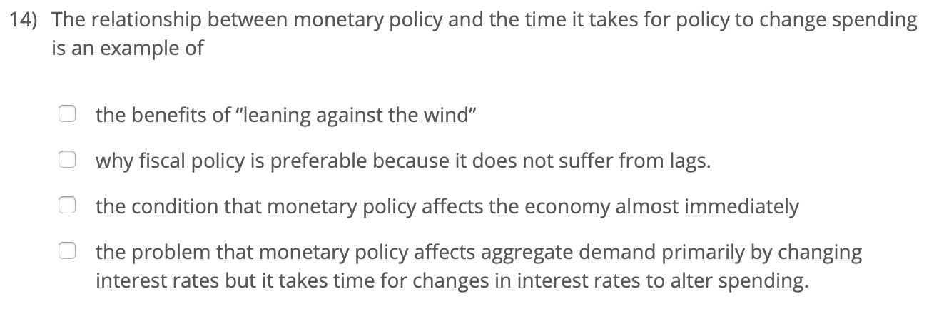 14) The relationship between monetary policy and the time it takes for policy to change spending
is an example of
the benefits of "leaning against the wind"
why fiscal policy is preferable because it does not suffer from lags.
the condition that monetary policy affects the economy almost immediately
the problem that monetary policy affects aggregate demand primarily by changing
interest rates but it takes time for changes in interest rates to alter spending.

