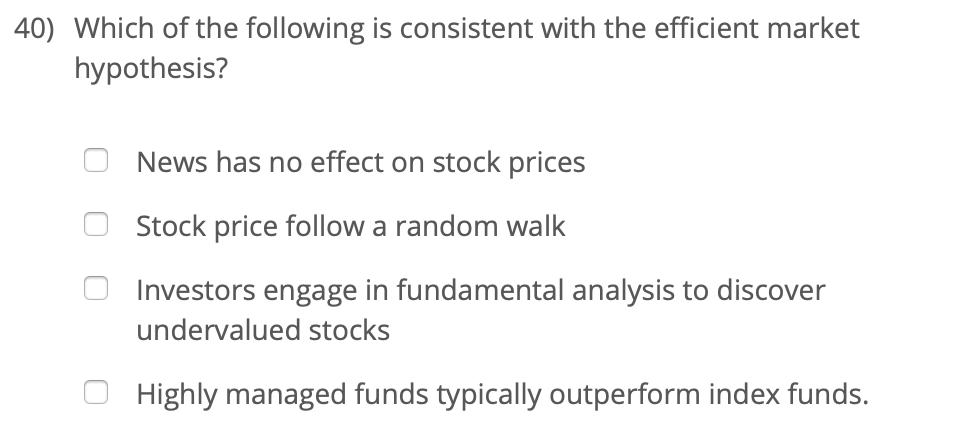 40) Which of the following is consistent with the efficient market
hypothesis?
News has no effect on stock prices
Stock price follow a random walk
Investors engage in fundamental analysis to discover
undervalued stocks
Highly managed funds typically outperform index funds.
