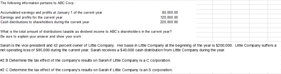 The following information pertains to ABC Corp.:
Accumulated earnings and profits at January 1 of the current year
Earnings and profits for the current year
Cash distributions to shareholders during the current year
80,000.00
120,000.00
220,000.00
What is the total amount of distributions taxable as dividend income to ABC's shareholders in the current year?
Be sure to explain your answer and show your work.
Sarah is the vice-president and 42 percent owner of Little Company. Her basis in Little Company at the beginning of the year is $200,000. Little Company suffers a
net operating loss of $85,000 during the current year. Sarah receives a $40,000 cash distribution from Little Company during the year.
#32 B Determine the tax effect of the company's results on Sarah if Little Company is a C corporation.
%#2 C Detemine the tax effect of the company's results on Sarah if Little Company is an S corporation.

