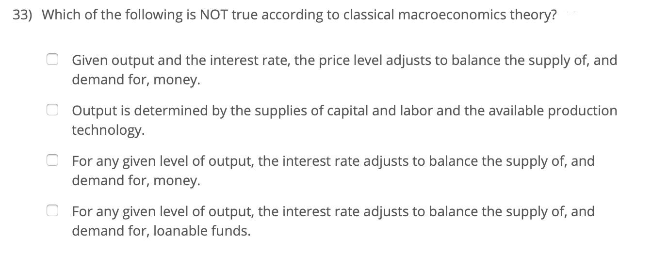 33) Which of the following is NOT true according to classical macroeconomics theory?
Given output and the interest rate, the price level adjusts to balance the supply of, and
demand for, money.
Output is determined by the supplies of capital and labor and the available production
technology.
For any given level of output, the interest rate adjusts to balance the supply of, and
demand for, money.
For any given level of output, the interest rate adjusts to balance the supply of, and
demand for, loanable funds.
