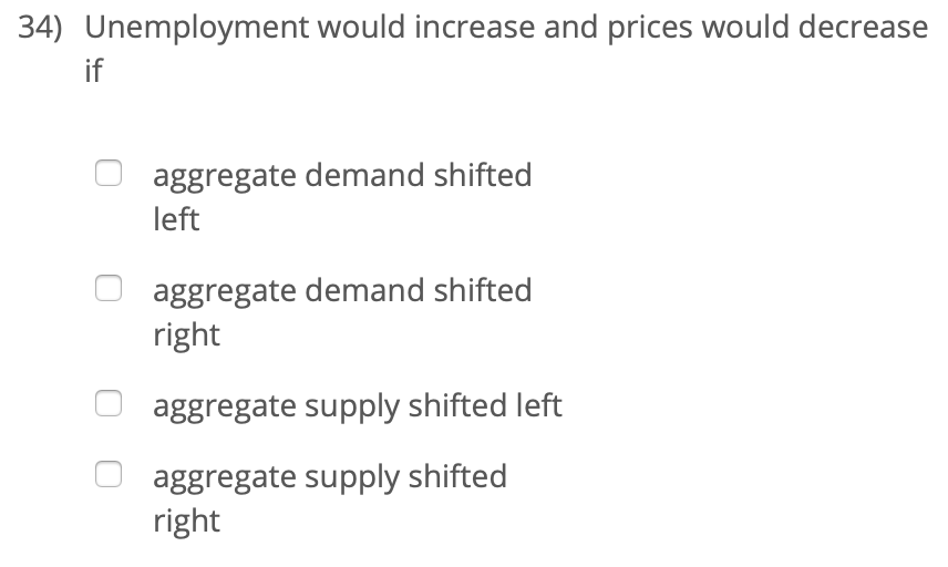 34) Unemployment would increase and prices would decrease
if
aggregate demand shifted
left
aggregate demand shifted
right
aggregate supply shifted left
aggregate supply shifted
right

