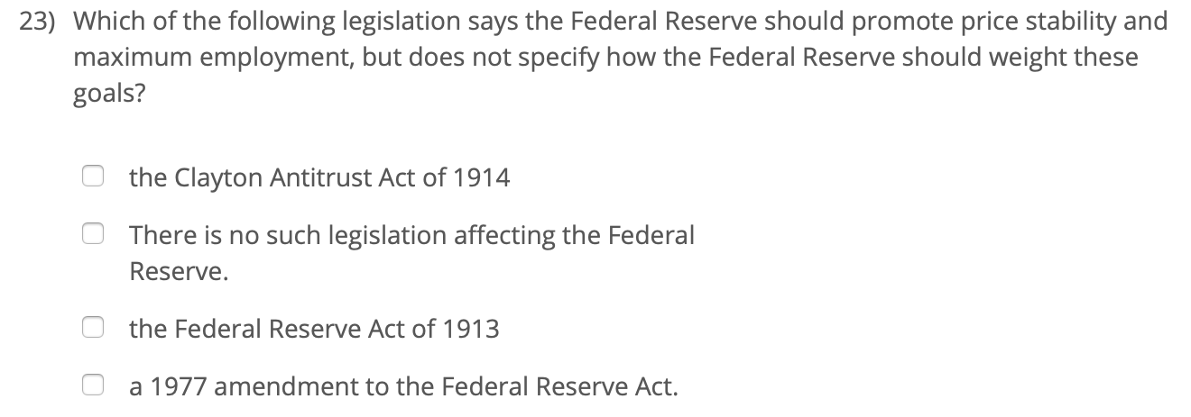 23) Which of the following legislation says the Federal Reserve should promote price stability and
maximum employment, but does not specify how the Federal Reserve should weight these
goals?
the Clayton Antitrust Act of 1914
There is no such legislation affecting the Federal
Reserve.
the Federal Reserve Act of 1913
a 1977 amendment to the Federal Reserve Act.
