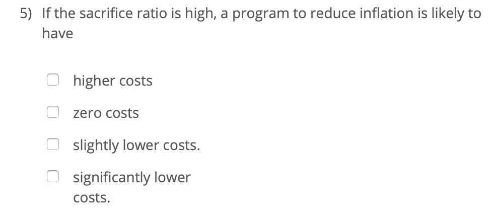 5) If the sacrifice ratio is high, a program to reduce inflation is likely to
have
higher costs
zero costs
slightly lower costs.
significantly lower
costs.

