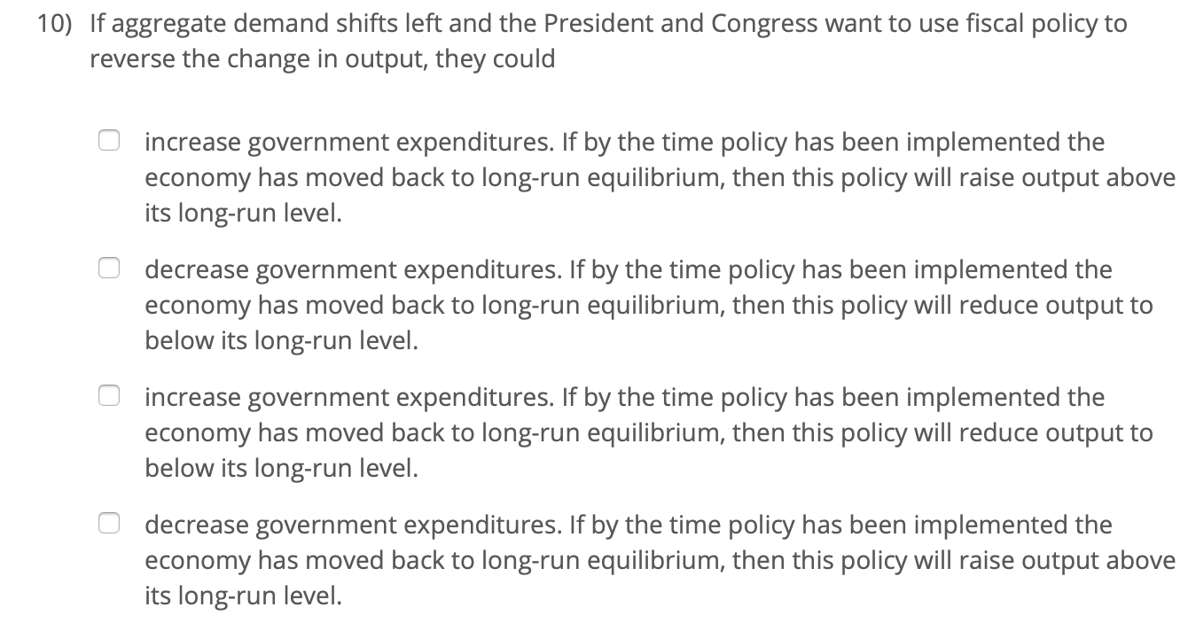 10) If aggregate demand shifts left and the President and Congress want to use fiscal policy to
reverse the change in output, they could
increase government expenditures. If by the time policy has been implemented the
economy has moved back to long-run equilibrium, then this policy will raise output above
its long-run level.
decrease government expenditures. If by the time policy has been implemented the
economy has moved back to long-run equilibrium, then this policy will reduce output to
below its long-run level.
increase government expenditures. If by the time policy has been implemented the
economy has moved back to long-run equilibrium, then this policy will reduce output to
below its long-run level.
decrease government expenditures. If by the time policy has been implemented the
economy has moved back to long-run equilibrium, then this policy will raise output above
its long-run level.
