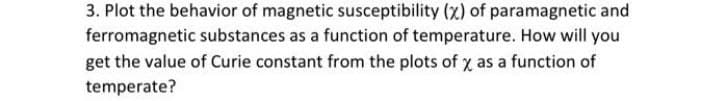 3. Plot the behavior of magnetic susceptibility (x) of paramagnetic and
ferromagnetic substances as a function of temperature. How will you
get the value of Curie constant from the plots of y as a function of
temperate?
