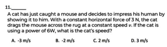 11.
A cat has just caught a mouse and decides to impress his human by
showing it to him. With a constant horizontal force of 3 N, the cat
drags the mouse across the rug at a constant speed v. If the cat is
using a power of 6W, what is the cat's speed?
A. -3 m/s
B. -2 m/s
C. 2 m/s
D. 3 m/s
